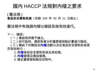 31
( 舊法規 )
食品安全管制系統 ( 民國 103 年 03 月 11 日廢止 )
舊法規中有強調內稽以確認系統有效進行。
十一、確認：
（一）確認程序應予建立。
（二）如可能時，應對危害分析重要管制點計畫進行驗效。
（三）藉由下列確認及內稽活動以決定食品安全管制系統是
否有效執行 ：
1. 內稽食品安全管制系統及其紀錄。
2. 內稽變異及產品變異。
3. 確定重要管制點在控制中。
國內 HACCP 法規對內稽之要求
 