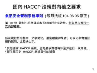 32
食品安全管制系統準則 ( 現形法規 104.06.05 修正 )
第 10 條 管制小組應確認本系統執行之有效性，每年至少進行一
次內部稽核。
新法規把概念整合、文字簡化。還是建議初學者，可以先參考舊法
規的說明，比較快上手。
* 其他國家 HACCP 系統，也是要求業者每年至少進行一次內稽。
* 衛生單位對 HACCP 廠經查性的稽查
國內 HACCP 法規對內稽之要求
 