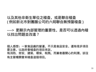 33
以及其他非衛生單位之稽查，或是聯合稽查
( 例如新北市對團膳公司的六局聯合無預警稽查 )
----> 更顯示內部管理的重要性，是否可以透過內稽
以找出問題並改進？
個人感想：一家食品廠的營運，不只是食品安全，還有很多項目
要注意，以政府會稽查的項目來說，
有消防、勞安、建築、環保、稅務。而業者最關心的利潤，卻沒
有主管機關會來稽查這個項目。
 