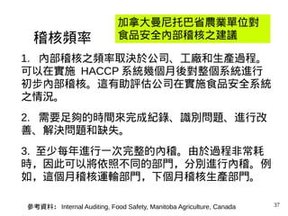 37
1. 內部稽核之頻率取決於公司、工廠和生產過程。
可以在實施 HACCP 系統幾個月後對整個系統進行
初步內部稽核。這有助評估公司在實施食品安全系統
之情況。
2. 需要足夠的時間來完成紀錄、識別問題、進行改
善、解決問題和缺失。
3. 至少每年進行一次完整的內稽。由於過程非常耗
時，因此可以將依照不同的部門，分別進行內稽。例
如，這個月稽核運輸部門，下個月稽核生產部門。
稽核頻率
加拿大曼尼托巴省農業單位對
食品安全內部稽核之建議
參考資料： Internal Auditing, Food Safety, Manitoba Agriculture, Canada
 