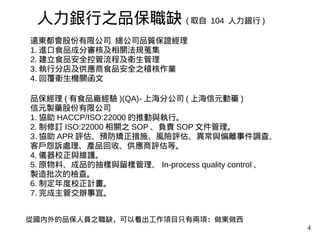 4
遠東都會股份有限公司 總公司品質保證經理
1. 進口食品成分審核及相關法規蒐集
2. 建立食品安全控管流程及衛生管理
3. 執行分店及供應商食品安全之稽核作業
4. 回覆衛生機關函文
品保經理 ( 有食品廠經驗 )(QA)- 上海分公司 ( 上海信元動藥 )
信元製藥股份有限公司
1. 協助 HACCP/ISO:22000 的推動與執行。
2. 制修訂 ISO:22000 相關之 SOP 、負責 SOP 文件管理。
3. 協助 APR 評估、預防矯正措施、風險評估、異常與偏離事件調查、
客戶怨訴處理、產品回收、供應商評估等。
4. 儀器校正與維護。
5. 原物料、成品的抽樣與留樣管理、 In-process quality control 、
製造批次的檢查。
6. 制定年度校正計畫。
7. 完成主管交辦事宜。
人力銀行之品保職缺 ( 取自 104 人力銀行 )
從國內外的品保人員之職缺，可以看出工作項目只有兩項：做東做西
 