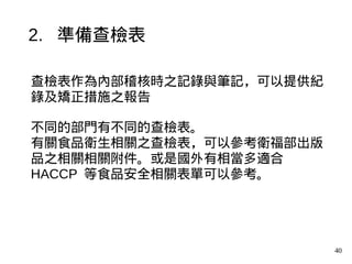 40
查檢表作為內部稽核時之記錄與筆記，可以提供紀
錄及矯正措施之報告
不同的部門有不同的查檢表。
有關食品衛生相關之查檢表，可以參考衛福部出版
品之相關相關附件。或是國外有相當多適合
HACCP 等食品安全相關表單可以參考。
2. 準備查檢表
 