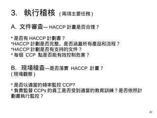 41
A. 文件審查— HACCP 計畫是否合理？
* 是否有 HACCP 計劃書？
*HACCP 計劃是否完整，是否涵蓋所有產品和流程？
*HACCP 計劃是否有支持的文件？
* 每個 CCP 點是否能有效控制危害？
B. 現場稽查—是否落實 HACCP 計畫？
( 現場觀察 )
* 是否以適當的頻率監控 CCP?
* 負責監督 CCPs 的員工是否受到適當的教育訓練？是否依照計
劃書執行監控？
3. 執行稽核 ( 兩項主要任務 )
 