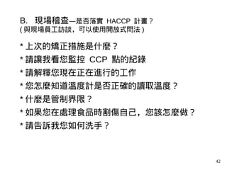 42
B. 現場稽查—是否落實 HACCP 計畫？
( 與現場員工訪談，可以使用開放式問法 )
* 上次的矯正措施是什麼？
* 請讓我看您監控 CCP 點的紀錄
* 請解釋您現在正在進行的工作
* 您怎麼知道溫度計是否正確的讀取溫度？
* 什麼是管制界限？
* 如果您在處理食品時割傷自己，您該怎麼做？
* 請告訴我您如何洗手？
 
