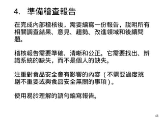 43
在完成內部稽核後，需要編寫一份報告，說明所有
相關調查結果、意見、趨勢、改進領域和後續問
題。
稽核報告需要準確、清晰和公正。它需要找出、辨
識系統的缺失，而不是個人的缺失。
注重對食品安全會有影響的內容 ( 不需要過度挑
剔不重要或與食品安全無關的事項 ) 。
使用易於理解的語句編寫報告。
4. 準備稽查報告
 