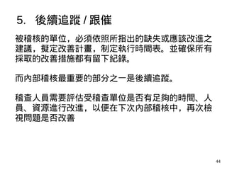 44
被稽核的單位，必須依照所指出的缺失或應該改進之
建議，擬定改善計畫，制定執行時間表。並確保所有
採取的改善措施都有留下紀錄。
而內部稽核最重要的部分之一是後續追蹤。
稽查人員需要評估受稽查單位是否有足夠的時間、人
員、資源進行改進，以便在下次內部稽核中，再次檢
視問題是否改善
5. 後續追蹤 / 跟催
 