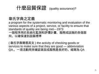 5
韋氏字典之定義
a program for the systematic monitoring and evaluation of the
various aspects of a project, service, or facility to ensure that
standards of quality are being met---1973
一個程序用於系統化監測和評價計畫、服務或設施的各個面
向，以確保達到品質標準
( 韋氏字典簡易英文 ) the activity of checking goods or
services to make sure that they are good — abbreviation
QA 。一項活動用來確認貨品或服務是良好的，縮寫為 QA
什麼品質保證 (quality assurance)?
 