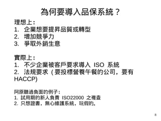 8
理想上：
1. 企業想要提昇品質或轉型
2. 增加競爭力
3. 爭取外銷生意
實際上：
1. 不少企業被客戶要求導入 ISO 系統
2. 法規要求 ( 要投標營養午餐的公司，要有
HACCP)
阿原聽過負面的例子：
1. 試用期的新人負責 ISO22000 之複查
2. 只想證書，無心維護系統，玩假的。
為何要導入品保系統？
 
