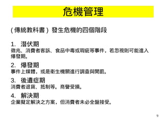 9
危機管理
( 傳統教科書 ) 發生危機的四個階段
1. 潛伏期
徵兆、消費者客訴、食品中毒或瑕疵等事件，若忽視則可能進入
爆發期。
2. 爆發期
事件上媒體，或是衛生機關進行調查與開罰。
3. 後遺症期
消費者退貨、抵制等。商譽受損。
4. 解決期
企業擬定解決之方案，但消費者未必全盤接受。
 