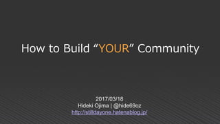 How to Build “YOUR” Community
2017/03/18
Hideki Ojima | @hide69oz
http://stilldayone.hatenablog.jp/
 