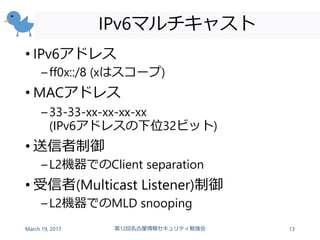 IPv6マルチキャスト
• IPv6アドレス
–ff0x::/8 (xはスコープ)
• MACアドレス
–33-33-xx-xx-xx-xx
(IPv6アドレスの下位32ビット)
• 送信者制御
–L2機器でのClient separation
• 受信者(Multicast Listener)制御
–L2機器でのMLD snooping
March 19, 2017 第12回名古屋情報セキュリティ勉強会 13
 