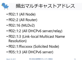 頻出マルチキャストアドレス
• ff02::1 (All Node)
• ff02::2 (All Router)
• ff02::16 (MLDv2)
• ff02::1:2 (All DHCPv6 server/relay)
• ff02::1:3 (Link-local Multicast Name
Resolution)
• ff02::1:ffxx:xxxx (Solicited Node)
• ff05::1:3 (All DHCPv6 server)
March 19, 2017 第12回名古屋情報セキュリティ勉強会 14
 