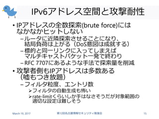 IPv6アドレス空間と攻撃耐性
• IPアドレスの全数探索(brute force)には
なかなかヒットしない
– ルータに近隣探索させることになり、
結局負荷は上がる（DoS意図は成就する）
– 標的と同一リンクに入ってしまえば
マルチキャストパケット一発で終わり
– RFC 7707にあるような手法で探索量を削減
• 攻撃者側もIPアドレスは多数ある
（嘘もつき放題）
– フィルタ粒度、エントリ数
フィルタの自動生成も怖い
rate-limitくらいしか手はなさそうだが対象範囲の
適切な設定は難しそう
March 19, 2017 第12回名古屋情報セキュリティ勉強会 15
 