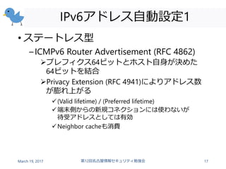 IPv6アドレス自動設定1
• ステートレス型
–ICMPv6 Router Advertisement (RFC 4862)
プレフィクス64ビットとホスト自身が決めた
64ビットを結合
Privacy Extension (RFC 4941)によりアドレス数
が膨れ上がる
(Valid lifetime) / (Preferred lifetime)
端末側からの新規コネクションには使わないが
待受アドレスとしては有効
Neighbor cacheも消費
March 19, 2017 第12回名古屋情報セキュリティ勉強会 17
 