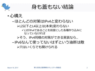 身も蓋もない結論
• 心構え
–ほとんどの対策はIPv4と変わらない
L2以下とL4以上は(本来)変わらない
L3がIPv4であることを前提にした各種作り込みに
なっていなければ
そう、IPv4同様の対策ができる実装なら...
–IPv6なんて使ってないはずという油断は敵
穴はいくらでも開けられる
March 19, 2017 第12回名古屋情報セキュリティ勉強会 2
 