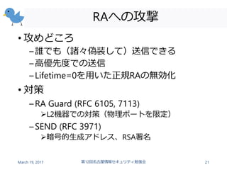 RAへの攻撃
• 攻めどころ
–誰でも（諸々偽装して）送信できる
–高優先度での送信
–Lifetime=0を用いた正規RAの無効化
• 対策
–RA Guard (RFC 6105, 7113)
L2機器での対策（物理ポートを限定）
–SEND (RFC 3971)
暗号的生成アドレス、RSA署名
March 19, 2017 第12回名古屋情報セキュリティ勉強会 21
 