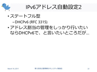 IPv6アドレス自動設定2
• ステートフル型
–DHCPv6 (RFC 3315)
• アドレス割当の管理をしっかり行いたい
ならDHCPv6で、と言いたいところだが…
March 19, 2017 第12回名古屋情報セキュリティ勉強会 22
 