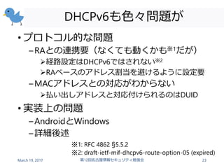DHCPv6も色々問題が
• プロトコル的な問題
–RAとの連携要（なくても動くかも※1だが）
経路設定はDHCPv6ではされない※2
RAベースのアドレス割当を避けるように設定要
–MACアドレスとの対応がわからない
払い出しアドレスと対応付けられるのはDUID
• 実装上の問題
–AndroidとWindows
–詳細後述
March 19, 2017 第12回名古屋情報セキュリティ勉強会 23
※1: RFC 4862 §5.5.2
※2: draft-ietf-mif-dhcpv6-route-option-05 (expired)
 