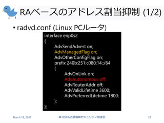 RAベースのアドレス割当抑制 (1/2)
• radvd.conf (Linux PCルータ)
March 19, 2017 第12回名古屋情報セキュリティ勉強会 25
interface enp0s2
{
AdvSendAdvert on;
AdvManagedFlag on;
AdvOtherConfigFlag on;
prefix 240b:251:c080:14::/64
{
AdvOnLink on;
AdvAutonomous off;
AdvRouterAddr off;
AdvValidLifetime 3600;
AdvPreferredLifetime 1800;
};
};
 