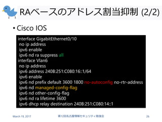 RAベースのアドレス割当抑制 (2/2)
• Cisco IOS
March 19, 2017 第12回名古屋情報セキュリティ勉強会 26
interface GigabitEthernet0/10
no ip address
ipv6 enable
ipv6 nd ra suppress all
interface Vlan6
no ip address
ipv6 address 240B:251:C080:16::1/64
ipv6 enable
ipv6 nd prefix default 3600 1800 no-autoconfig no-rtr-address
ipv6 nd managed-config-flag
ipv6 nd other-config-flag
ipv6 nd ra lifetime 3600
ipv6 dhcp relay destination 240B:251:C080:14::1
 