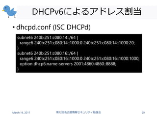 DHCPv6によるアドレス割当
• dhcpd.conf (ISC DHCPd)
March 19, 2017 第12回名古屋情報セキュリティ勉強会 29
subnet6 240b:251:c080:14::/64 {
range6 240b:251:c080:14::1000:0 240b:251:c080:14::1000:20;
}
subnet6 240b:251:c080:16::/64 {
range6 240b:251:c080:16::1000:0 240b:251:c080:16::1000:1000;
option dhcp6.name-servers 2001:4860:4860::8888;
}
 