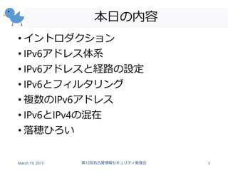 本日の内容
• イントロダクション
• IPv6アドレス体系
• IPv6アドレスと経路の設定
• IPv6とフィルタリング
• 複数のIPv6アドレス
• IPv6とIPv4の混在
• 落穂ひろい
March 19, 2017 第12回名古屋情報セキュリティ勉強会 3
 