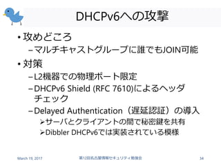 DHCPv6への攻撃
• 攻めどころ
–マルチキャストグループに誰でもJOIN可能
• 対策
–L2機器での物理ポート限定
–DHCPv6 Shield (RFC 7610)によるヘッダ
チェック
–Delayed Authentication（遅延認証）の導入
サーバとクライアントの間で秘密鍵を共有
Dibbler DHCPv6では実装されている模様
March 19, 2017 第12回名古屋情報セキュリティ勉強会 34
 