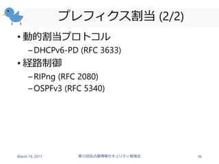 プレフィクス割当 (2/2)
• 動的割当プロトコル
–DHCPv6-PD (RFC 3633)
• 経路制御
–RIPng (RFC 2080)
–OSPFv3 (RFC 5340)
March 19, 2017 第12回名古屋情報セキュリティ勉強会 36
 