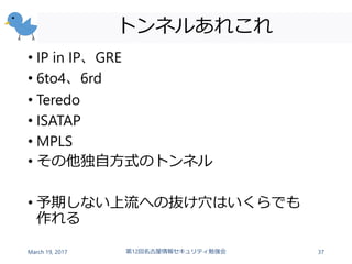 トンネルあれこれ
• IP in IP、GRE
• 6to4、6rd
• Teredo
• ISATAP
• MPLS
• その他独自方式のトンネル
• 予期しない上流への抜け穴はいくらでも
作れる
March 19, 2017 第12回名古屋情報セキュリティ勉強会 37
 