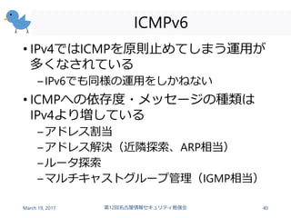 ICMPv6
• IPv4ではICMPを原則止めてしまう運用が
多くなされている
–IPv6でも同様の運用をしかねない
• ICMPへの依存度・メッセージの種類は
IPv4より増している
–アドレス割当
–アドレス解決（近隣探索、ARP相当）
–ルータ探索
–マルチキャストグループ管理（IGMP相当）
March 19, 2017 第12回名古屋情報セキュリティ勉強会 40
 