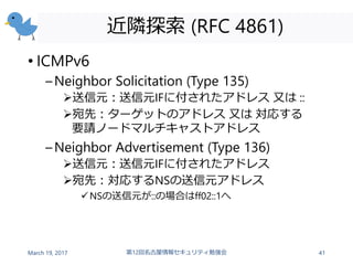 近隣探索 (RFC 4861)
• ICMPv6
–Neighbor Solicitation (Type 135)
送信元：送信元IFに付されたアドレス 又は ::
宛先：ターゲットのアドレス 又は 対応する
要請ノードマルチキャストアドレス
–Neighbor Advertisement (Type 136)
送信元：送信元IFに付されたアドレス
宛先：対応するNSの送信元アドレス
NSの送信元が::の場合はff02::1へ
March 19, 2017 第12回名古屋情報セキュリティ勉強会 41
 