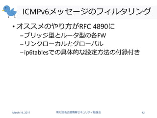 ICMPv6メッセージのフィルタリング
• オススメのやり方がRFC 4890に
–ブリッジ型とルータ型の各FW
–リンクローカルとグローバル
–ip6tablesでの具体的な設定方法の付録付き
March 19, 2017 第12回名古屋情報セキュリティ勉強会 42
 