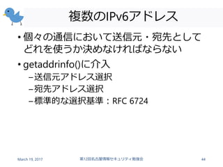 複数のIPv6アドレス
• 個々の通信において送信元・宛先として
どれを使うか決めなければならない
• getaddrinfo()に介入
–送信元アドレス選択
–宛先アドレス選択
–標準的な選択基準：RFC 6724
March 19, 2017 第12回名古屋情報セキュリティ勉強会 44
 