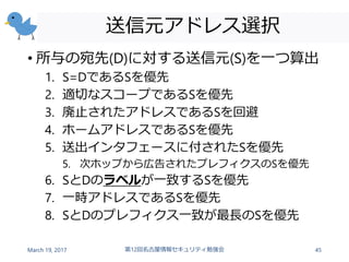 送信元アドレス選択
• 所与の宛先(D)に対する送信元(S)を一つ算出
1. S=DであるSを優先
2. 適切なスコープであるSを優先
3. 廃止されたアドレスであるSを回避
4. ホームアドレスであるSを優先
5. 送出インタフェースに付されたSを優先
5. 次ホップから広告されたプレフィクスのSを優先
6. SとDのラベルが一致するSを優先
7. 一時アドレスであるSを優先
8. SとDのプレフィクス一致が最長のSを優先
March 19, 2017 第12回名古屋情報セキュリティ勉強会 45
 