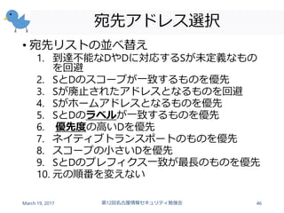 宛先アドレス選択
• 宛先リストの並べ替え
1. 到達不能なDやDに対応するSが未定義なもの
を回避
2. SとDのスコープが一致するものを優先
3. Sが廃止されたアドレスとなるものを回避
4. Sがホームアドレスとなるものを優先
5. SとDのラベルが一致するものを優先
6. 優先度の高いDを優先
7. ネイティブトランスポートのものを優先
8. スコープの小さいDを優先
9. SとDのプレフィクス一致が最長のものを優先
10. 元の順番を変えない
March 19, 2017 第12回名古屋情報セキュリティ勉強会 46
 
