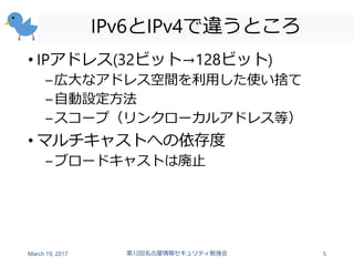 IPv6とIPv4で違うところ
• IPアドレス(32ビット→128ビット)
–広大なアドレス空間を利用した使い捨て
–自動設定方法
–スコープ（リンクローカルアドレス等）
• マルチキャストへの依存度
–ブロードキャストは廃止
March 19, 2017 第12回名古屋情報セキュリティ勉強会 5
 