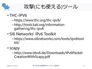 攻撃(にも使える)ツール
• THC-IPV6
–https://www.thc.org/thc-ipv6/
–http://tools.kali.org/information-
gathering/thc-ipv6
• SI6 Networks’ IPv6 Toolkit
–https://www.si6networks.com/tools/ipv6tool
kit/
• scapy
–http://www.idsv6.de/Downloads/IPv6Packet
CreationWithScapy.pdf
March 19, 2017 第12回名古屋情報セキュリティ勉強会 51
 
