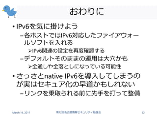 おわりに
• IPv6を気に掛けよう
–各ホストではIPv6対応したファイアウォー
ルソフトを入れる
IPv6関連の設定を再度確認する
–デフォルトそのままの運用は大穴かも
全通しや全落としになっている可能性
• さっさとnative IPv6を導入してしまうの
が実はセキュア化の早道かもしれない
–リンクを乗取られる前に先手を打って整備
March 19, 2017 第12回名古屋情報セキュリティ勉強会 52
 