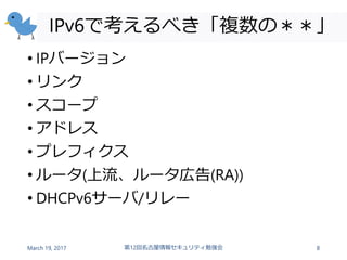 IPv6で考えるべき「複数の＊＊」
• IPバージョン
• リンク
• スコープ
• アドレス
• プレフィクス
• ルータ(上流、ルータ広告(RA))
• DHCPv6サーバ/リレー
March 19, 2017 第12回名古屋情報セキュリティ勉強会 8
 