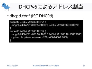 DHCPv6によるアドレス割当
• dhcpd.conf (ISC DHCPd)
March 19, 2017 第12回名古屋情報セキュリティ勉強会 29
subnet6 240b:251:c080:14::/64 {
range6 240b:...