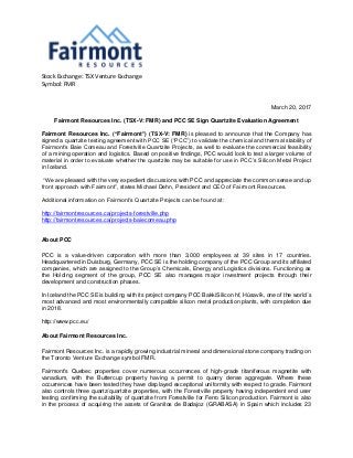 Stock Exchange: TSX Venture Exchange
Symbol: FMR
March 20, 2017
Fairmont Resources Inc. (TSX-V: FMR) and PCC SE Sign Quartzite Evaluation Agreement
Fairmont Resources Inc. (“Fairmont”) (TSX-V: FMR) is pleased to announce that the Company has
signed a quartzite testing agreement with PCC SE (“PCC”) to validate the chemical and thermal stability of
Fairmont’s Baie Comeau and Forestville Quartzite Projects, as well to evaluate the commercial feasibility
of a mining operation and logistics. Based on positive findings, PCC would look to test a larger volume of
material in order to evaluate whether the quartzite may be suitable for use in PCC’s Silicon Metal Project
in Iceland.
“We are pleased with the very expedient discussions with PCC and appreciate the common sense and up
front approach with Fairmont”, states Michael Dehn, President and CEO of Fairmont Resources.
Additional information on Fairmont’s Quartzite Projects can be found at:
http://fairmontresources.ca/projects-forestville.php
http://fairmontresources.ca/projects-baiecomeau.php
About PCC
PCC is a value-driven corporation with more than 3,000 employees at 39 sites in 17 countries.
Headquartered in Duisburg, Germany, PCC SE is the holding company of the PCC Group and its affiliated
companies, which are assigned to the Group’s Chemicals, Energy and Logistics divisions. Functioning as
the Holding segment of the group, PCC SE also manages major investment projects through their
development and construction phases.
In Iceland the PCC SE is building with its project company PCC BakkiSilicon hf, Húsavík, one of the world´s
most advanced and most environmentally compatible silicon metal production plants, with completion due
in 2018.
http://www.pcc.eu/
About Fairmont Resources Inc.
Fairmont Resources Inc. is a rapidly growing industrial mineral and dimensional stone company trading on
the Toronto Venture Exchange symbol FMR.
Fairmont's Quebec properties cover numerous occurrences of high-grade titaniferous magnetite with
vanadium, with the Buttercup property having a permit to quarry dense aggregate. Where these
occurrences have been tested they have displayed exceptional uniformity with respect to grade. Fairmont
also controls three quartz/quartzite properties, with the Forestville property having independent end user
testing confirming the suitability of quartzite from Forestville for Ferro Silicon production. Fairmont is also
in the process of acquiring the assets of Granitos de Badajoz (GRABASA) in Spain which includes 23
 