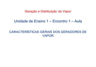Geração e Distribuição de Vapor
Unidade de Ensino 1 – Encontro 1 – Aula
CARACTERÍSTICAS GERAIS DOS GERADORES DE
VAPOR
 