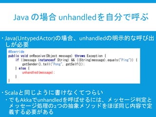 Java の場合 unhandledを自分で呼ぶ
 Java(UntypedActor)の場合、unhandledの明示的な呼び出
しが必要
 Scalaと同じように書けなくてつらい
 でもAkkaでunhandledを呼ばせるには、メッセージ判定と
メッセージ処理の2つの抽象メソッドをほぼ同じ内容で定
義する必要がある
@Override
public void onReceive(Object message) throws Exception {
if ((message instanceof String) && ((String)message).equals("Ping")) {
getSender().tell("Pong", getSelf());
} else {
unhandled(message);
}
}
 