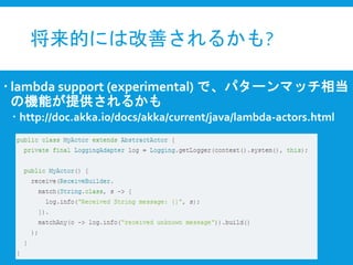 将来的には改善されるかも?
 lambda support (experimental) で、パターンマッチ相当
の機能が提供されるかも
 http://doc.akka.io/docs/akka/current/java/lambda-actors.html
 