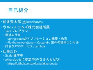 自己紹介
 前多賢太郎 (@kencharos)
 ウルシステムズ株式会社所属
 Javaプログラマー
 最近の仕事
 Spring(boot)のアプリケーション構築・教育
 Playframework(Java) + Cassandra 案件の技術コンサル
 好きなAWSサービス: Lambda
 仕事以外
 Scala 独学中
 akka-doc-jaに参加中(みなさんもぜひ)
 https://github.com/akka-ja/akka-doc-ja
 