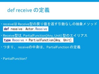 def receive の定義
 receiveは Receive型の戻り値を返す引数なしの抽象メソッド
 Receive型は, PartialFunction[Any, Unit] 型のエイリアス
 つまり、 receiveの中身は、PartialFunction の定義
 PartialFunction?
def receive: Actor.Receive
type Receive = PartialFunction[Any, Unit]
 