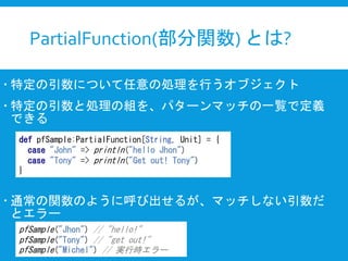 PartialFunction(部分関数) とは?
 特定の引数について任意の処理を行うオブジェクト
 特定の引数と処理の組を、パターンマッチの一覧で定義
できる
 通常の関数のように呼び出せるが、マッチしない引数だ
とエラー
def pfSample:PartialFunction[String, Unit] = {
case "John" => println("hello Jhon")
case "Tony" => println("Get out! Tony")
}
pfSample("Jhon") // "hello!"
pfSample("Tony") // "get out!"
pfSample("Michel") // 実行時エラー
 