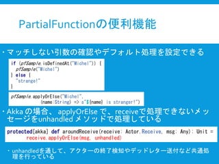 PartialFunctionの便利機能
 マッチしない引数の確認やデフォルト処理を設定できる
 Akka の場合、 applyOrElse で、receiveで処理できないメッ
セージをunhandled メソッドで処理している
 unhandledを通して、アクターの終了検知やデッドレター送付など共通処
理を行っている
if (pfSample.isDefinedAt("Michel")) {
pfSample("Michel")
} else {
"strange!"
}
pfSample.applyOrElse("Michel",
(name:String) => s"${name} is stranger!")
protected[akka] def aroundReceive(receive: Actor.Receive, msg: Any): Unit =
receive.applyOrElse(msg, unhandled)
 
