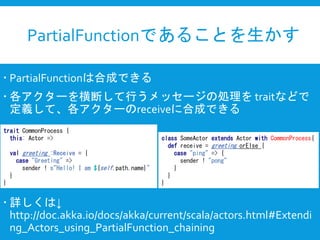PartialFunctionであることを生かす
 PartialFunctionは合成できる
 各アクターを横断して行うメッセージの処理を traitなどで
定義して、各アクターのreceiveに合成できる
 詳しくは↓
http://doc.akka.io/docs/akka/current/scala/actors.html#Extendi
ng_Actors_using_PartialFunction_chaining
trait CommonProcess {
this: Actor =>
val greeting :Receive = {
case "Greeting" =>
sender ! s"Hello! I am ${self.path.name}"
}
}
class SomeActor extends Actor with CommonProcess{
def receive = greeting orElse {
case "ping" => {
sender ! "pong"
}
}
}
 