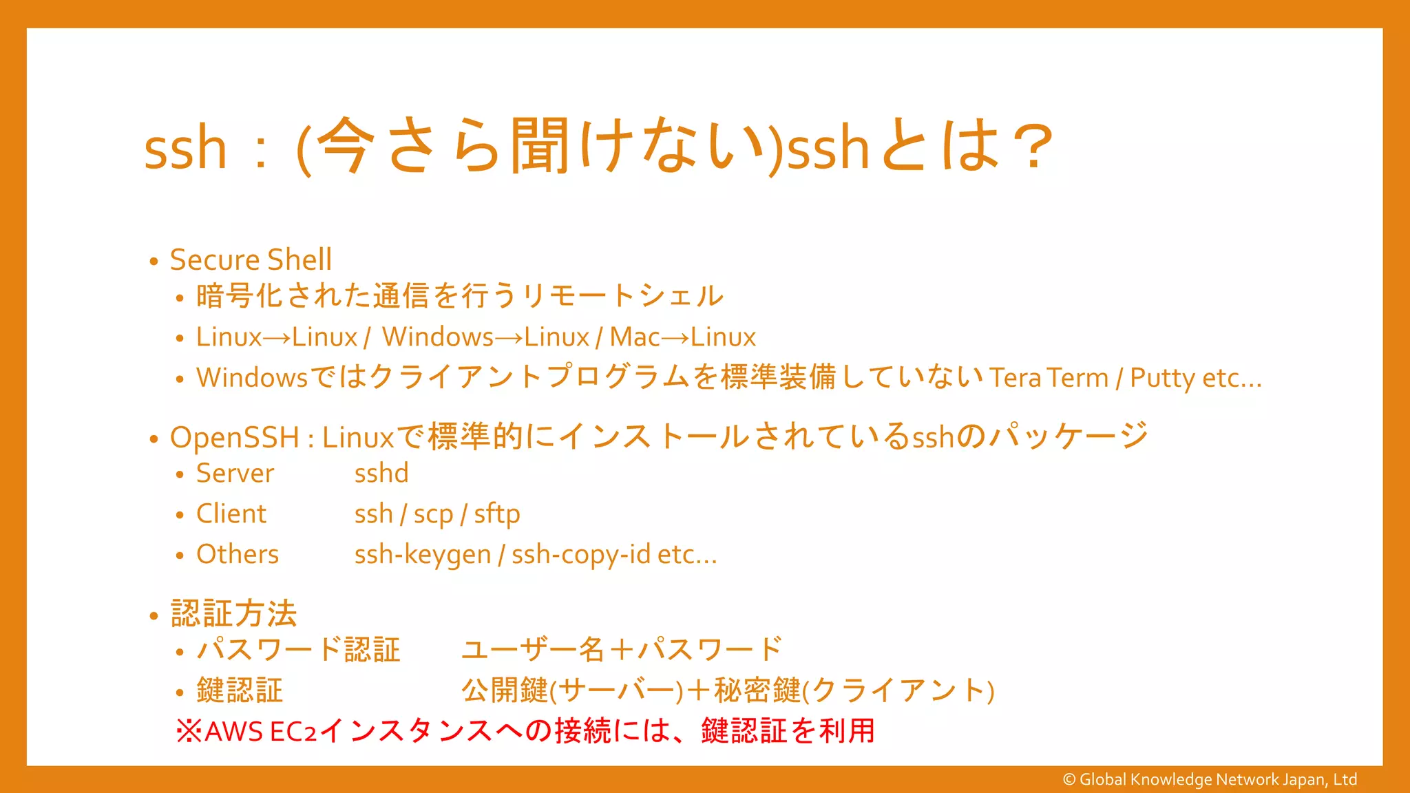 ssh：(今さら聞けない)sshとは？
• Secure Shell
• 暗号化された通信を行うリモートシェル
• Linux→Linux / Windows→Linux / Mac→Linux
• Windowsではクライアントプログラムを標準装備していない TeraTerm / Putty etc…
• OpenSSH : Linuxで標準的にインストールされているsshのパッケージ
• Server sshd
• Client ssh / scp / sftp
• Others ssh-keygen / ssh-copy-id etc…
• 認証方法
• パスワード認証 ユーザー名＋パスワード
• 鍵認証 公開鍵(サーバー)＋秘密鍵(クライアント)
※AWS EC2インスタンスへの接続には、鍵認証を利用
© Global Knowledge Network Japan, Ltd
 